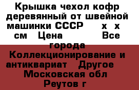 Крышка чехол кофр деревянный от швейной машинки СССР 50.5х22х25 см › Цена ­ 1 000 - Все города Коллекционирование и антиквариат » Другое   . Московская обл.,Реутов г.